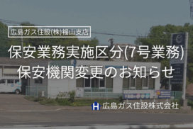 保安業務実施区分（7号業務）保安機関変更のお知らせ【広島ガス住設(株)福山支店】